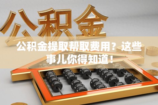 明光公积金提取帮取费用？这些事儿你得知道！