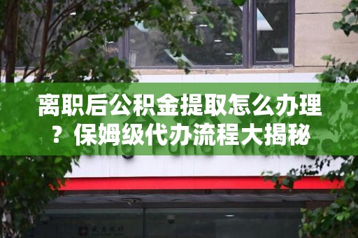 明光离职后公积金提取怎么办理?保姆级代办流程大揭秘 明光离职后公积金提取怎么办理?保姆级代办流程大揭秘