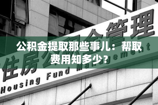 明光公积金提取那些事儿:帮取费用知多少? 明光公积金提取那些事儿:帮取费用知多少?