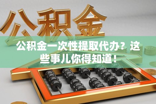 明光公积金一次性提取代办？这些事儿你得知道！