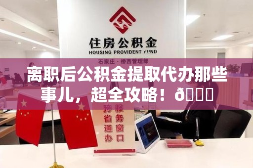 明光离职后公积金提取代办那些事儿，超全攻略！😎