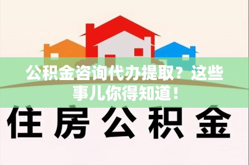 明光公积金咨询代办提取？这些事儿你得知道！