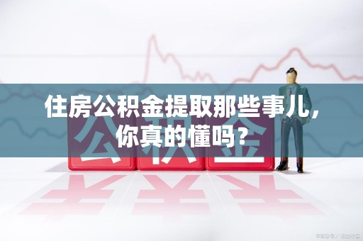 明光住房公积金提取那些事儿,你真的懂吗? 明光住房公积金提取那些事儿,你真的懂吗?
