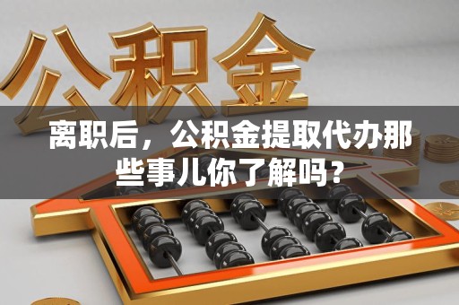 明光离职后，公积金提取代办那些事儿你了解吗？