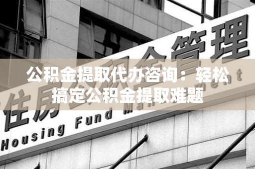 明光公积金提取代办咨询：轻松搞定公积金提取难题