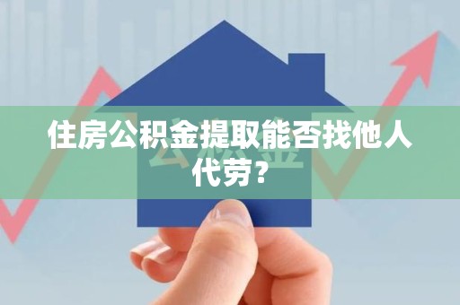 明光住房公积金提取能否找他人代劳? 明光住房公积金提取能否找他人代劳?